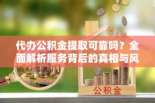 阳东代办公积金提取可靠吗？全面解析服务背后的真相与风险