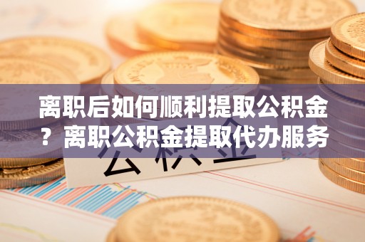 阳东离职后如何顺利提取公积金？离职公积金提取代办服务帮你搞定！