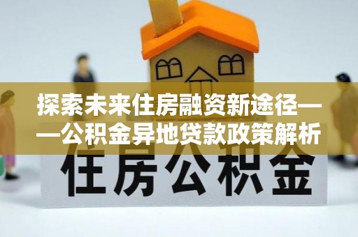 阳东探索未来住房融资新途径——公积金异地贷款政策解析与实践