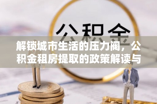 阳东解锁城市生活的压力阀，公积金租房提取的政策解读与实践指南
