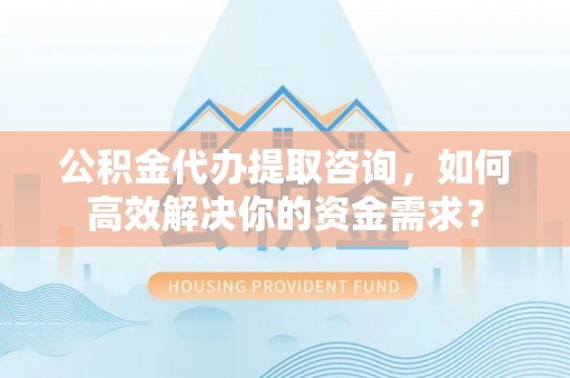 阳东公积金代办提取咨询，如何高效解决你的资金需求？