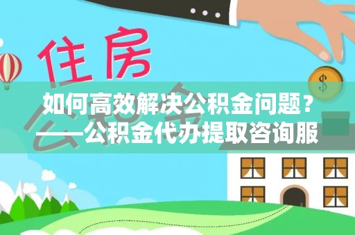阳东如何高效解决公积金问题？——公积金代办提取咨询服务指南