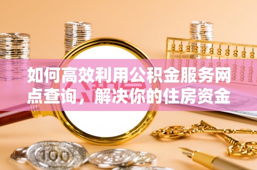 阳东如何高效利用公积金服务网点查询，解决你的住房资金难题