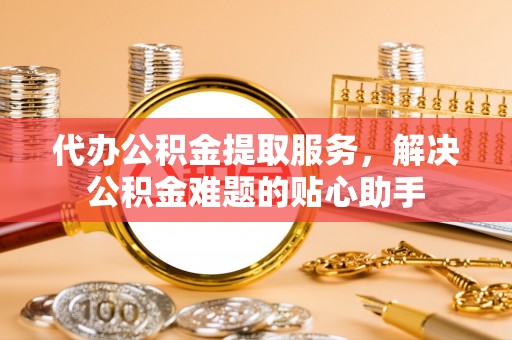 阳东代办公积金提取服务，解决公积金难题的贴心助手