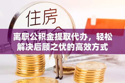 阳东离职公积金提取代办，轻松解决后顾之忧的高效方式