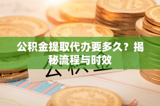 阳东公积金提取代办要多久？揭秘流程与时效