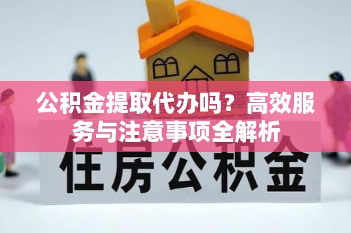 阳东公积金提取代办吗？高效服务与注意事项全解析