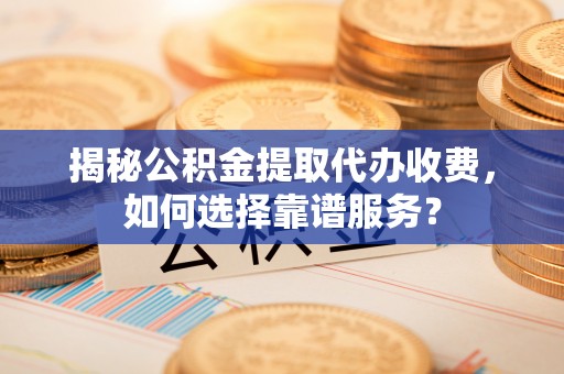 阳东揭秘公积金提取代办收费，如何选择靠谱服务？