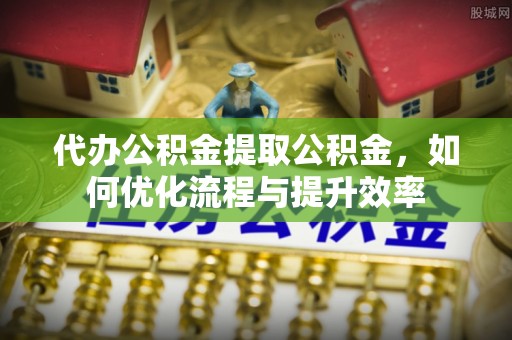 阳东代办公积金提取公积金，如何优化流程与提升效率