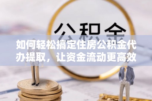 阳东如何轻松搞定住房公积金代办提取，让资金流动更高效
