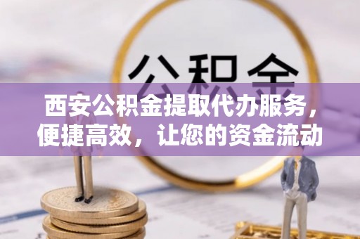 阳东西安公积金提取代办服务，便捷高效，让您的资金流动无忧