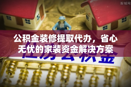 阳东公积金装修提取代办，省心无忧的家装资金解决方案