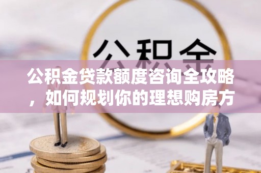 阳东公积金贷款额度咨询全攻略，如何规划你的理想购房方案