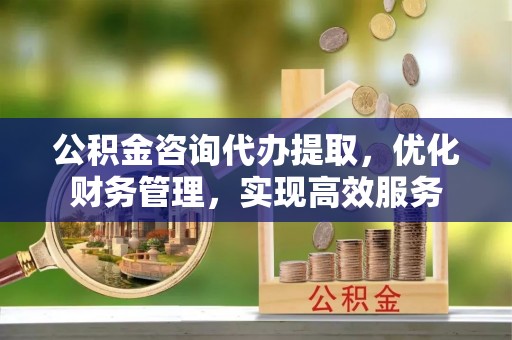 阳东公积金咨询代办提取，优化财务管理，实现高效服务