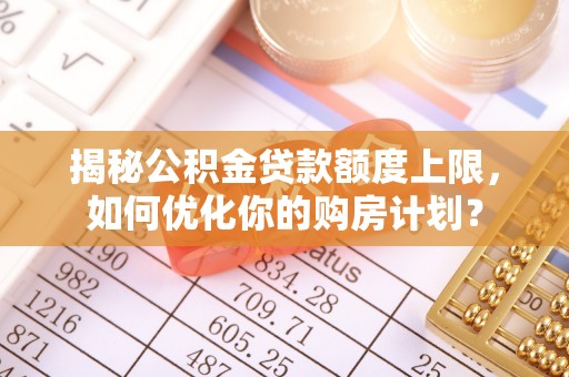 阳东揭秘公积金贷款额度上限，如何优化你的购房计划？