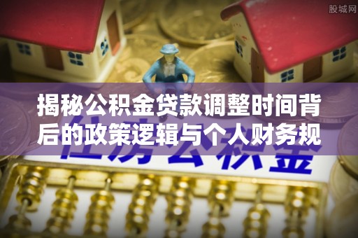阳东揭秘公积金贷款调整时间背后的政策逻辑与个人财务规划