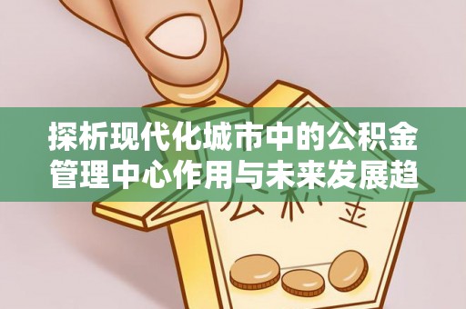 阳东探析现代化城市中的公积金管理中心作用与未来发展趋势
