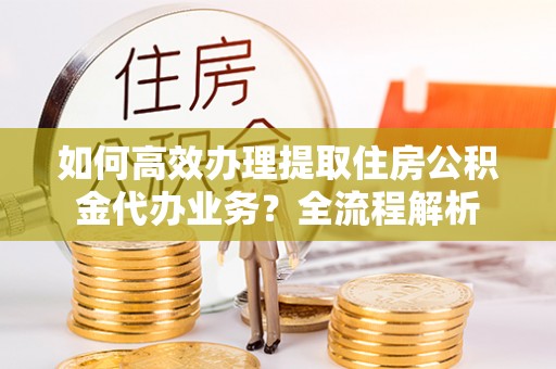 阳东如何高效办理提取住房公积金代办业务？全流程解析