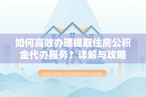 阳东如何高效办理提取住房公积金代办服务？详解与攻略