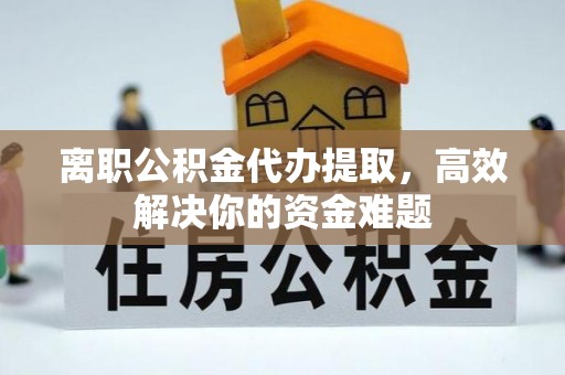阳东离职公积金代办提取，高效解决你的资金难题