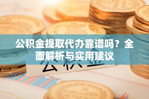 阳东公积金提取代办靠谱吗？全面解析与实用建议